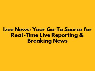 Izee News: Your Go-To Source for Real-Time Live Reporting & Breaking News