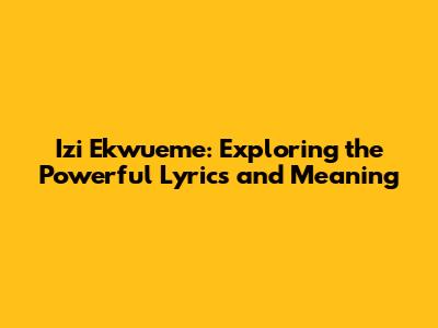 Izi Ekwueme: Exploring the Powerful Lyrics and Meaning
