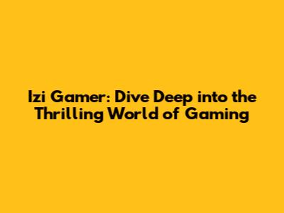 Izi Gamer: Dive Deep into the Thrilling World of Gaming