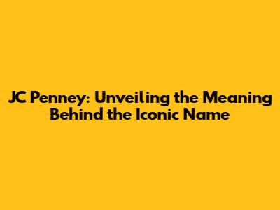 JC Penney: Unveiling the Meaning Behind the Iconic Name