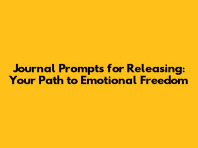 Journal Prompts for Releasing: Your Path to Emotional Freedom