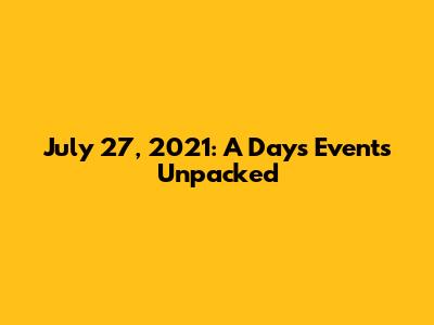 July 27, 2021: A Day's Events Unpacked