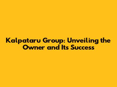 Kalpataru Group: Unveiling the Owner and Its Success