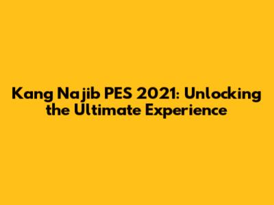 Kang Najib PES 2021: Unlocking the Ultimate Experience