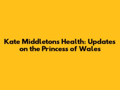 Kate Middleton's Health: Updates on the Princess of Wales