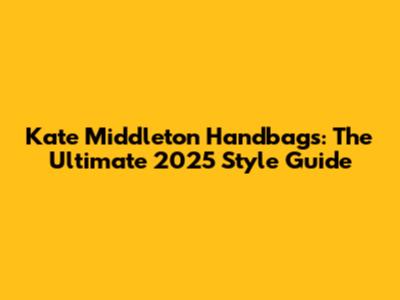 Kate Middleton Handbags: The Ultimate 2025 Style Guide