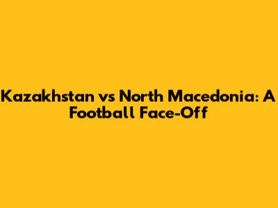 Kazakhstan vs North Macedonia: A Football Face-Off