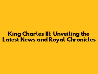 King Charles III: Unveiling the Latest News and Royal Chronicles