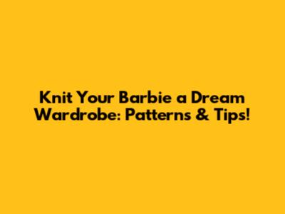 Knit Your Barbie a Dream Wardrobe: Patterns & Tips!