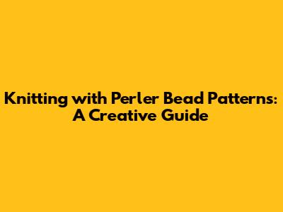 Knitting with Perler Bead Patterns: A Creative Guide