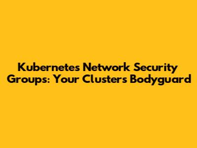 Kubernetes Network Security Groups: Your Cluster's Bodyguard