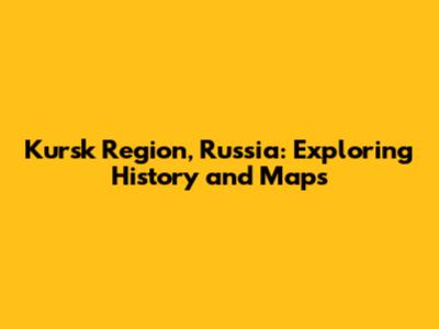 Kursk Region, Russia: Exploring History and Maps