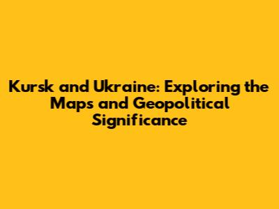 Kursk and Ukraine: Exploring the Maps and Geopolitical Significance