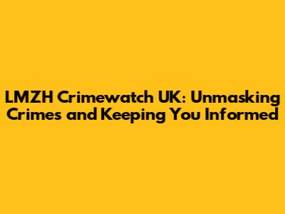 LMZH Crimewatch UK: Unmasking Crimes and Keeping You Informed