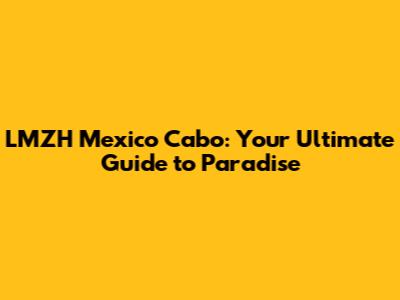 LMZH Mexico Cabo: Your Ultimate Guide to Paradise
