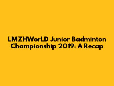 LMZHWorLD Junior Badminton Championship 2019: A Recap