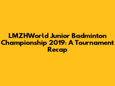 LMZHWorld Junior Badminton Championship 2019: A Tournament Recap
