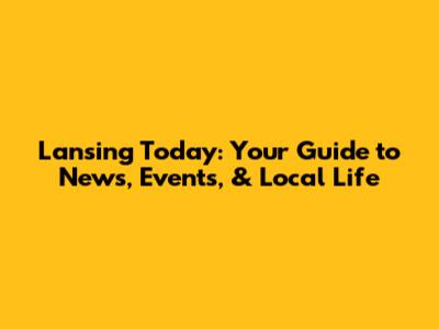 Lansing Today: Your Guide to News, Events, & Local Life