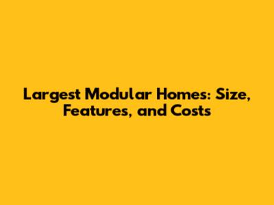Largest Modular Homes: Size, Features, and Costs