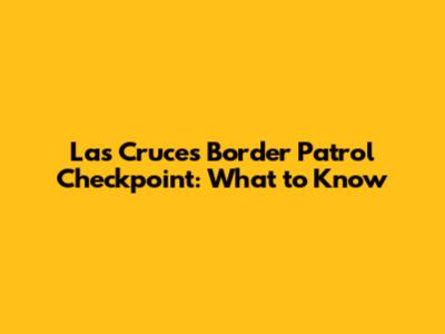 Las Cruces Border Patrol Checkpoint: What to Know