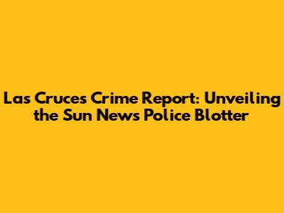 Las Cruces Crime Report: Unveiling the Sun News Police Blotter