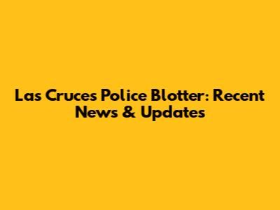 Las Cruces Police Blotter: Recent News & Updates