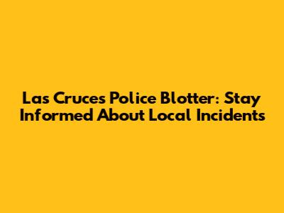 Las Cruces Police Blotter: Stay Informed About Local Incidents