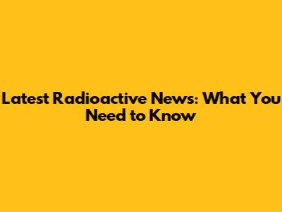 Latest Radioactive News: What You Need to Know