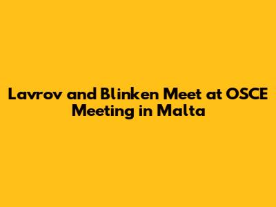 Lavrov and Blinken Meet at OSCE Meeting in Malta