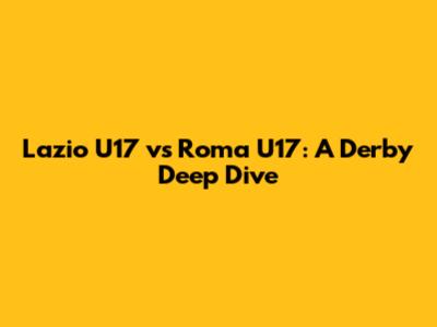 Lazio U17 vs Roma U17: A Derby Deep Dive