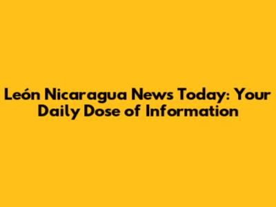 León Nicaragua News Today: Your Daily Dose of Information