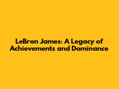 LeBron James: A Legacy of Achievements and Dominance