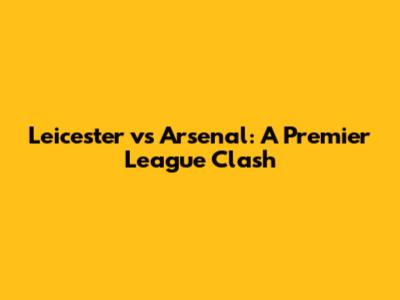 Leicester vs Arsenal: A Premier League Clash