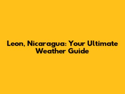 Leon, Nicaragua: Your Ultimate Weather Guide