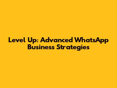 Level Up: Advanced WhatsApp Business Strategies
