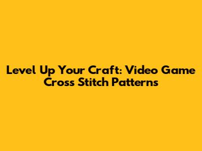 Level Up Your Craft: Video Game Cross Stitch Patterns