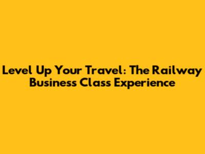 Level Up Your Travel: The Railway Business Class Experience