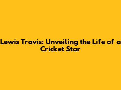 Lewis Travis: Unveiling the Life of a Cricket Star