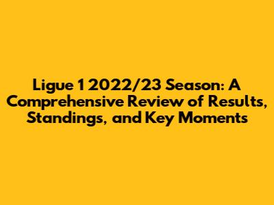 Ligue 1 2022/23 Season: A Comprehensive Review of Results, Standings, and Key Moments