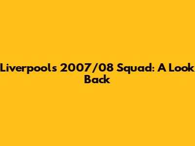 Liverpool's 2007/08 Squad: A Look Back
