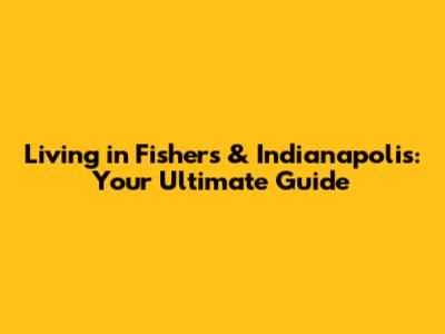 Living in Fishers & Indianapolis: Your Ultimate Guide