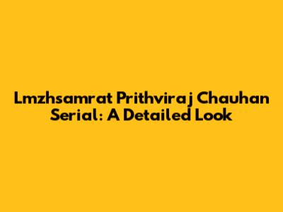 Lmzhsamrat Prithviraj Chauhan Serial: A Detailed Look