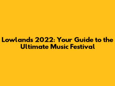 Lowlands 2022: Your Guide to the Ultimate Music Festival