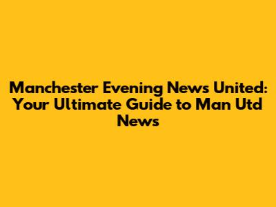 Manchester Evening News United: Your Ultimate Guide to Man Utd News