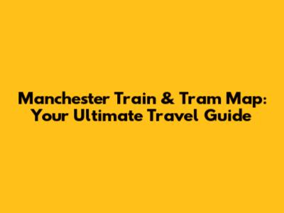 Manchester Train & Tram Map: Your Ultimate Travel Guide