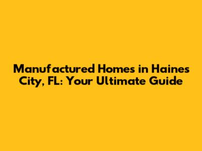 Manufactured Homes in Haines City, FL: Your Ultimate Guide