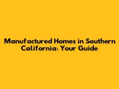Manufactured Homes in Southern California: Your Guide