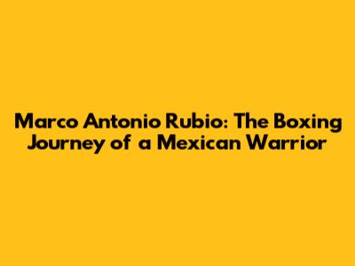 Marco Antonio Rubio: The Boxing Journey of a Mexican Warrior