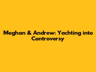 Meghan & Andrew: Yachting into Controversy