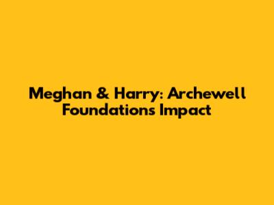 Meghan & Harry: Archewell Foundation's Impact